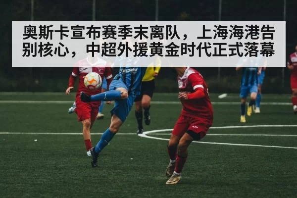 奥斯卡宣布赛季末离队，上海海港告别核心，中超外援黄金时代正式落幕