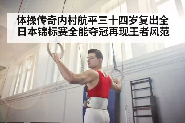 体操传奇内村航平三十四岁复出全日本锦标赛全能夺冠再现王者风范